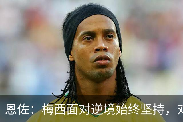 恩佐：梅西面对逆境始终坚持，对我们和阿根廷人来说都是伟大楷模