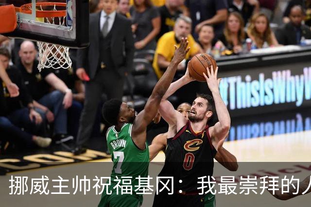 挪威主帅祝福基冈：我最崇拜的人，希望他一定要撑住、早日复康