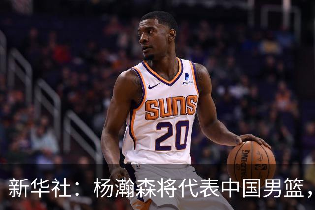 新华社：杨瀚森将代表中国男篮，参加7月份世界杯预选赛！